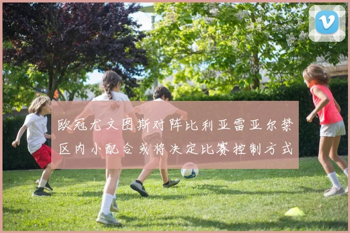 欧冠尤文图斯对阵比利亚雷亚尔禁区内小配合或将决定比赛控制方式