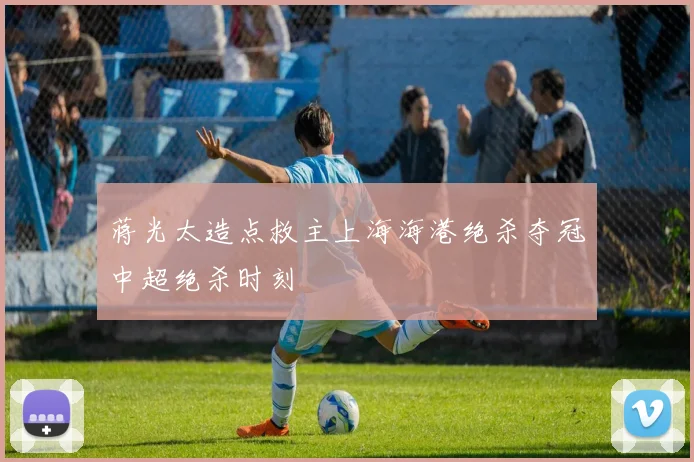 蒋光太造点救主上海海港绝杀夺冠中超绝杀时刻