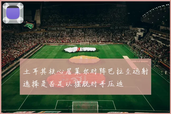 土耳其核心居莱尔对阵巴拉圭远射选择是否足以摆脱对手压迫