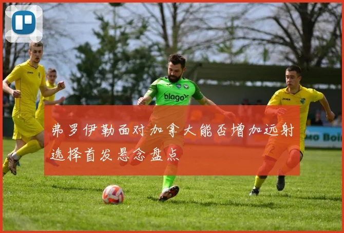 弗罗伊勒面对加拿大能否增加远射选择首发悬念盘点