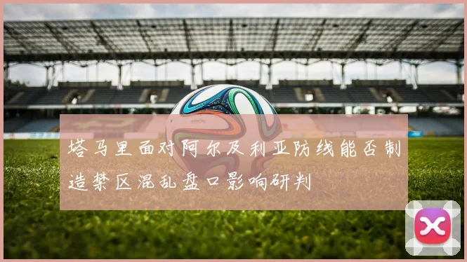 塔马里面对阿尔及利亚防线能否制造禁区混乱盘口影响研判