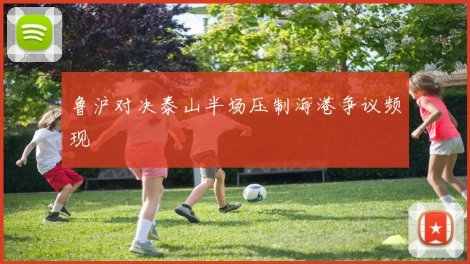 鲁沪对决泰山半场压制海港争议频现