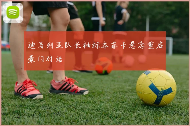 迪马利亚队长袖标本菲卡悬念重启豪门对话