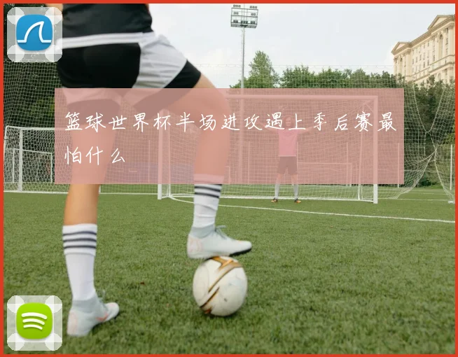 篮球世界杯半场进攻遇上季后赛最怕什么