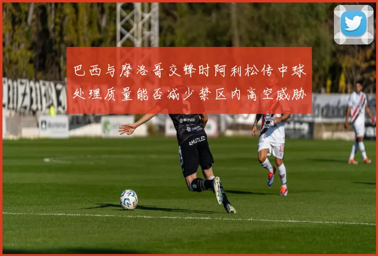巴西与摩洛哥交锋时阿利松传中球处理质量能否减少禁区内高空威胁