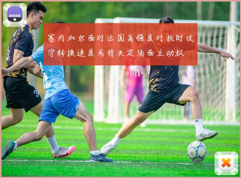 塞内加尔面对法国高强度对抗时攻守转换速度或将决定场面主动权