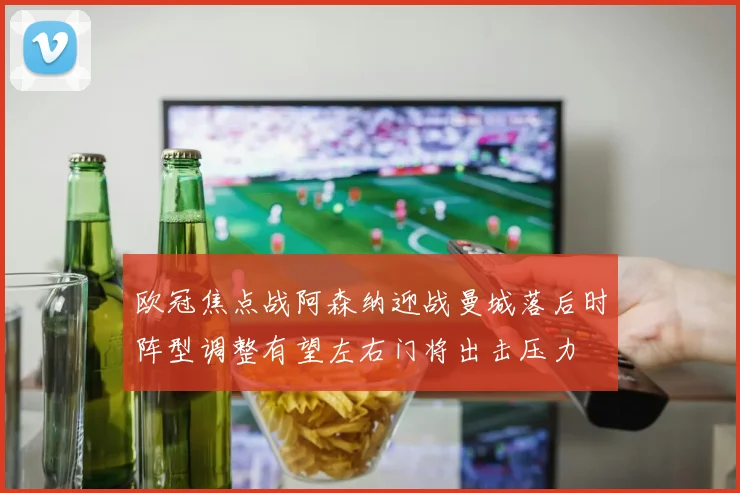 欧冠焦点战阿森纳迎战曼城落后时阵型调整有望左右门将出击压力