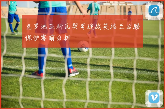 克罗地亚科瓦契奇迎战英格兰后腰保护赛前分析
