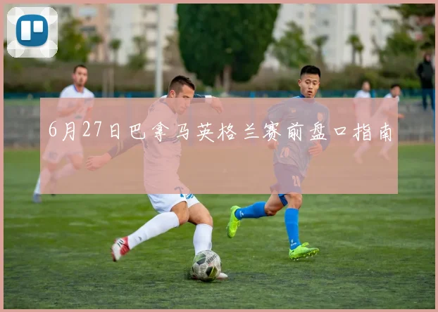 6月27日巴拿马英格兰赛前盘口指南