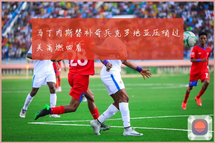 马丁内斯替补奇兵克罗地亚压哨过关高燃回看