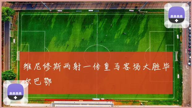 维尼修斯两射一传皇马客场大胜毕尔巴鄂