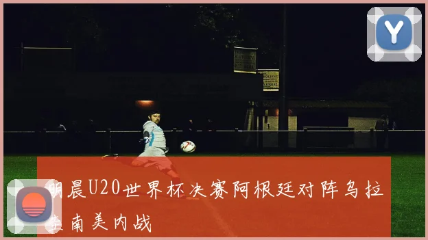 明晨U20世界杯决赛阿根廷对阵乌拉圭南美内战