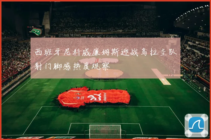 西班牙尼科威廉姆斯迎战乌拉圭队射门脚感热度观察
