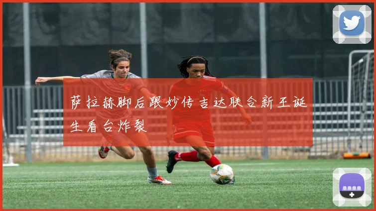 萨拉赫脚后跟妙传吉达联合新王诞生看台炸裂