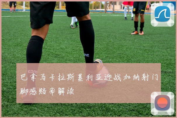 巴拿马卡拉斯基利亚迎战加纳射门脚感赔率解读