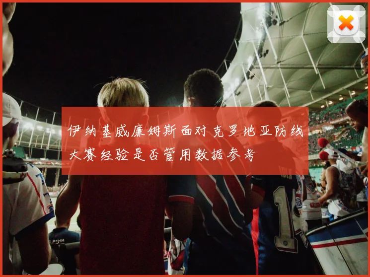 伊纳基威廉姆斯面对克罗地亚防线大赛经验是否管用数据参考